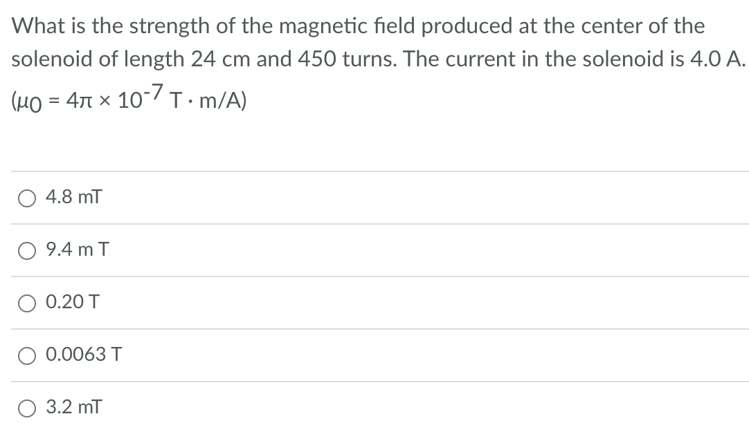 What is the strength of the magnetic field produced at the center of the
solenoid of length 24 cm and 450 turns. The current in the solenoid is 4.0 A.
(μo = 4 x 10-7 T.m/A)
4.8 mT
9.4 m T
0.20 T
0.0063 T
3.2 mT