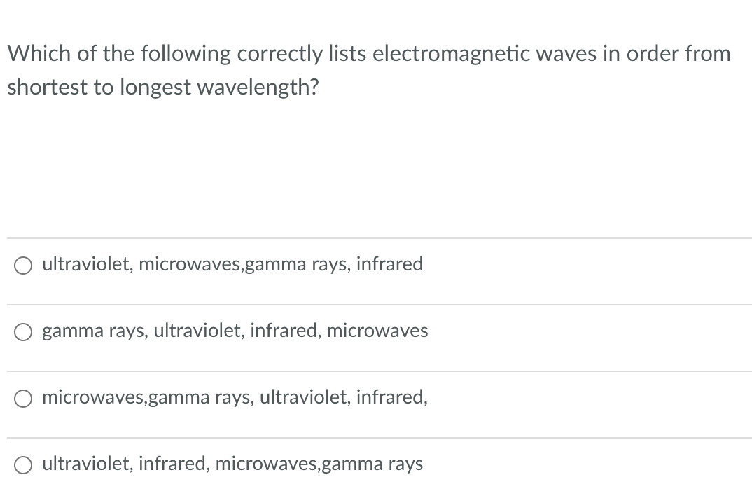 Which of the following correctly lists electromagnetic waves in order from
shortest to longest wavelength?
ultraviolet, microwaves,gamma rays, infrared
gamma rays, ultraviolet, infrared, microwaves
microwaves,gamma rays, ultraviolet, infrared,
ultraviolet, infrared, microwaves,gamma rays