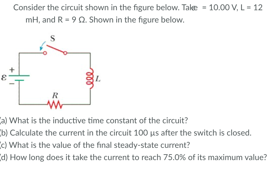 Consider the circuit shown in the figure below. Take = 10.00 V, L = 12
mH, and R = 9 2. Shown in the figure below.
R
www
(a) What is the inductive time constant of the circuit?
(b) Calculate the current in the circuit 100 µs after the switch is closed.
(c) What is the value of the final steady-state current?
(d) How long does it take the current to reach 75.0% of its maximum value?