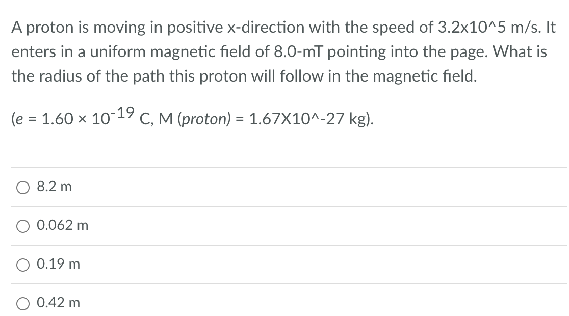 A proton is moving in positive x-direction with the speed of 3.2x10^5 m/s. It
enters in a uniform magnetic field of 8.0-mT pointing into the page. What is
the radius of the path this proton will follow in the magnetic field.
(e = 1.60 × 10-19 C, M (proton) = 1.67X10^-27 kg).
8.2 m
O 0.062 m
0.19 m
0.42 m