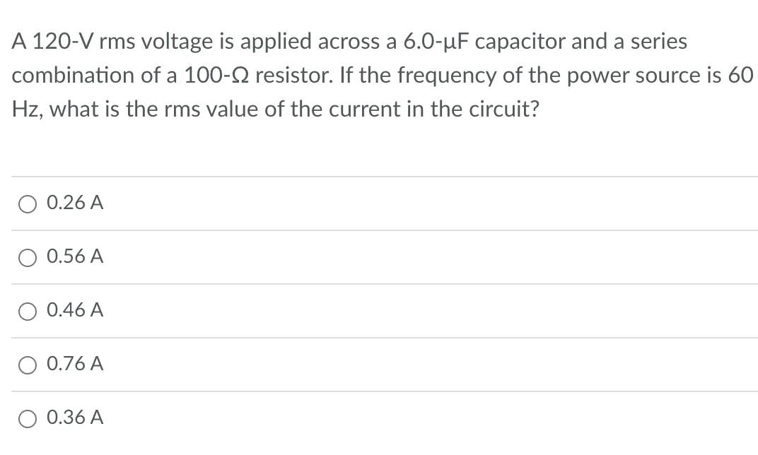 A 120-V rms voltage is applied across a 6.0-µF capacitor and a series
combination of a 100- resistor. If the frequency of the power source is 60
Hz, what is the rms value of the current in the circuit?
0.26 A
0.56 A
0.46 A
0.76 A
O 0.36 A