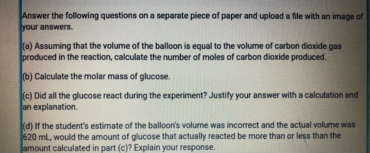 Answer the following questions on a separate piece of paper and upload a file with an image of
your answers.
(a) Assuming that the volume of the balloon is equal to the volume of carbon dioxide gas
produced in the reaction, calculate the number of moles of carbon dioxide produced.
(b) Calculate the molar mass of glucose.
(c) Did all the glucose react during the experiment? Justify your answer with a calculation and
an explanation.
(d) If the student's estimate of the balloon's volume was incorrect and the actual volume was
620 mL, would the amount of glucose that actually reacted be more than or less than the
amount calculated in part (c)? Explain your response.
