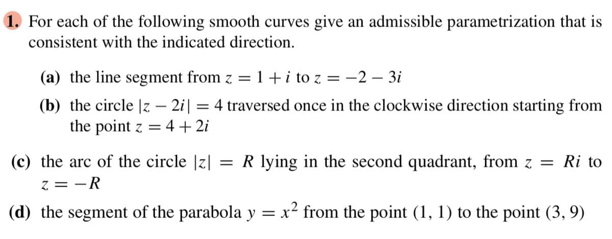 1. For each of the following smooth curves give an admissible parametrization that is
consistent with the indicated direction.
(a) the line segment from z = 1 + i to z
(b) the circle |z - 2i|
=
= -2-3i
4 traversed once in the clockwise direction starting from
the point z = 4+2i
(c) the arc of the circle |z| = R lying in the second quadrant, from z = Ri to
z = -R
(d) the segment of the parabola y = x² from the point (1, 1) to the point (3, 9)