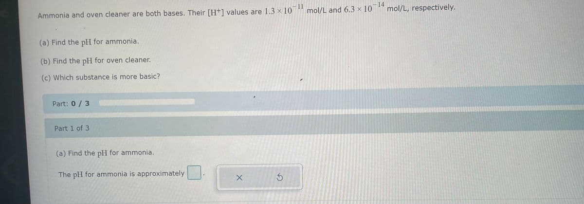 11
Ammonia and oven cleaner are both bases. Their [H+] values are 1.3 × 10¹¹ mol/L and 6.3 × 10-¹4
(a) Find the pH for ammonia.
(b) Find the pH for oven cleaner.
(c) Which substance is more basic?
Part: 0 / 3
Part 1 of 3
(a) Find the pH for ammonia.
The pH for ammonia is approximately
X
3
mol/L, respectively.