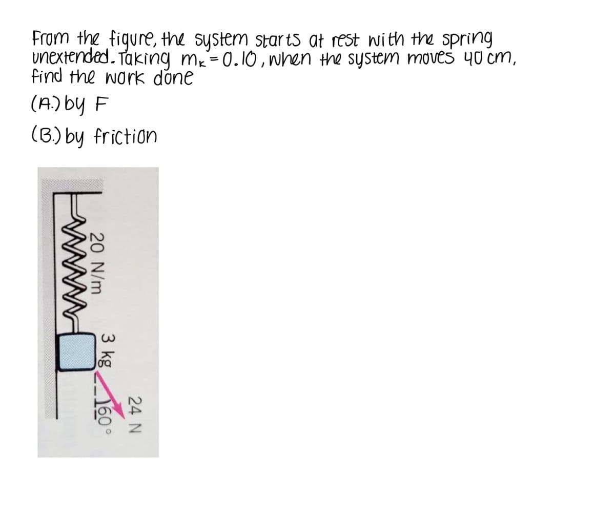 From the figure, the system star ts at rest with the spring
unextended.
find the work done
Taking m-0.10, when the system moves 40 cm,
(A.) by F
(B) by friction
24 N
20 N/m
3 kg
60°
