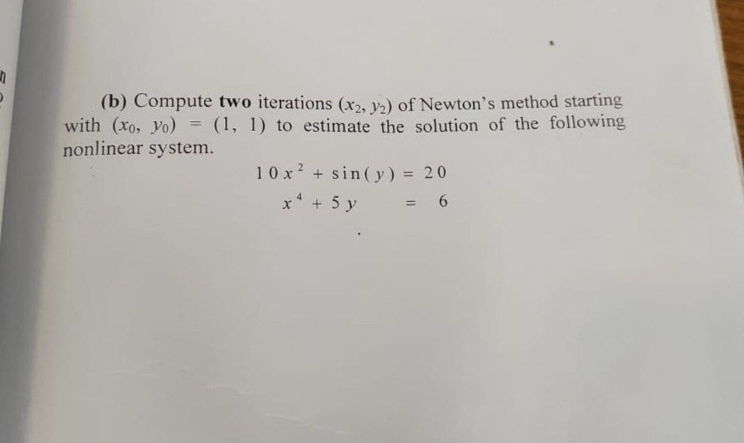 (b) Compute two iterations (x2, va) of Newton's method starting
with (Xo, yo)
nonlinear system.
(1, 1) to estimate the solution of the following
10 x? + sin(y) = 20
x* + 5 y
