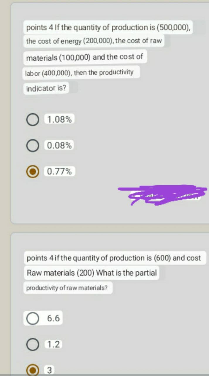 points 4 If the quantity of production is (500,000),
the cost of energy (200,000), the cost of raw
materials (100,000) and the cost of
labor (400,000), then the productivity
indicator is?
1.08%
0.08%
0.77%
points 4 if the quantity of production is (600) and cost
Raw materials (200) What is the partial
productivity of raw materials?
6.6
O 1.2
3