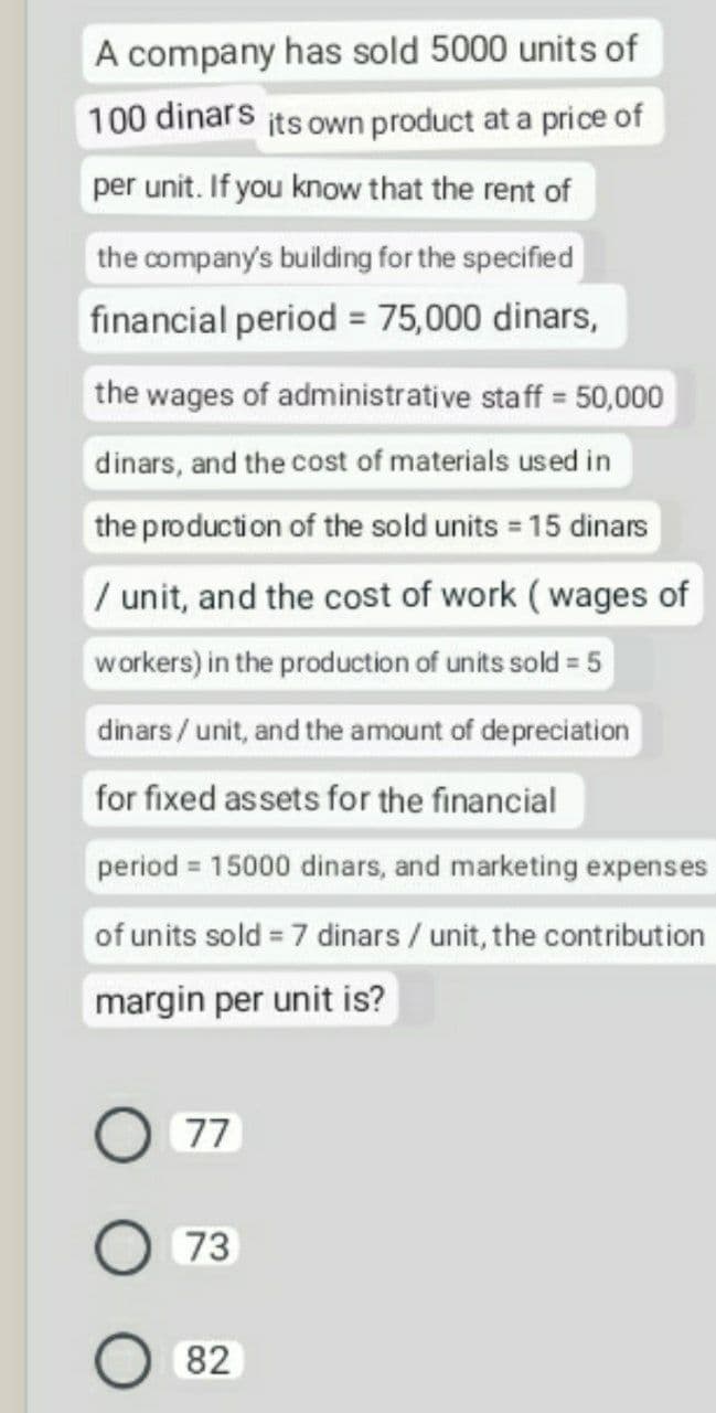 A company has sold 5000 units of
100 dinars its own product at a price of
per unit. If you know that the rent of
the company's building for the specified
financial period = 75,000 dinars,
the wages of administrative staff = 50,000
dinars, and the cost of materials used in
the production of the sold units = 15 dinars
/ unit, and the cost of work (wages of
workers) in the production of units sold = 5
dinars/ unit, and the amount of depreciation
for fixed assets for the financial
period = 15000 dinars, and marketing expenses
of units sold = 7 dinars / unit, the contribution
margin per unit is?
77
73
82