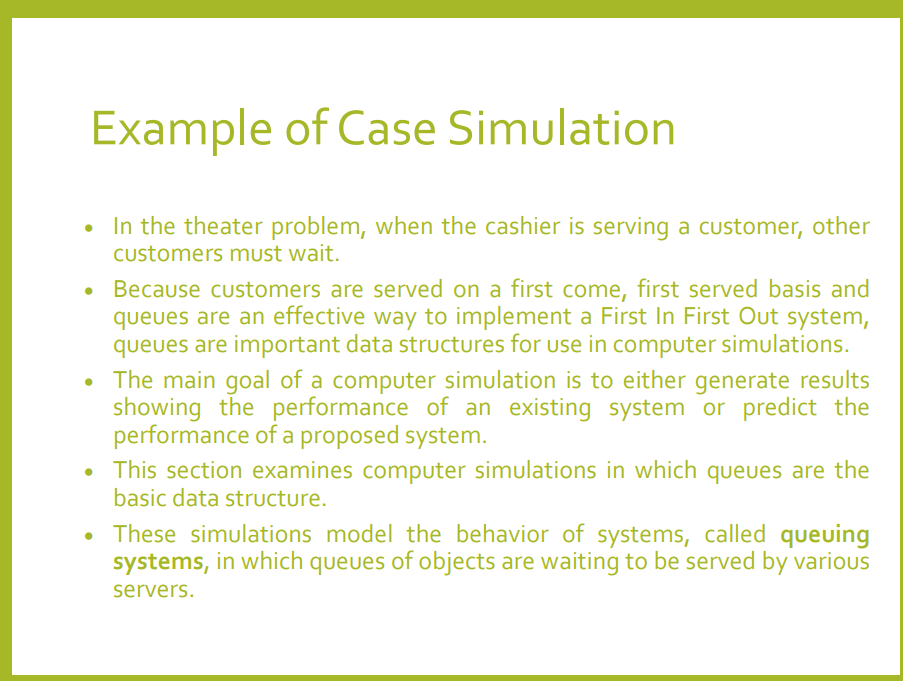 Example of Case Simulation
• In the theater problem, when the cashier is serving a customer, other
Customers must wait.
• Because customers are served on a first come, first served basis and
queues are an effective way to implement a First In First Out system,
queues are important data structures for use in computer simulations.
• The main goal of a computer simulation is to either generate results
showing the performance of an existing system or predict the
performance of a proposed system.
This section examines computer simulations in which queues are the
basic data structure.
• These simulations model the behavior of systems, called queuing
systems, in which queues of objects are waiting to be served by various
servers.
