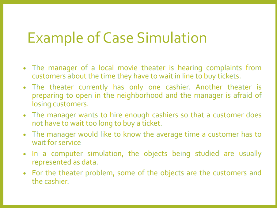 Example of Case Simulation
• The manager of a local movie theater is hearing complaints from
customers about the time they have to wait in line to buy tickets.
• The theater currently has only one cashier. Another theater is
preparing to open in the neighborhood and the manager is afraid of
losing customers.
• The manager wants to hire enough cashiers so that a customer does
not have to wait too long to buy a ticket.
• The manager would like to know the average time a customer has to
wait for service
• In a computer simulation, the objects being studied are usually
represented as data.
• For the theater problem, some of the objects are the customers and
the cashier.
