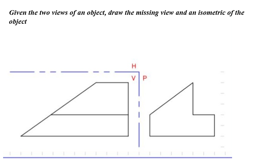 Given the two views of an object, draw the missing view and an isometric of the
object
VP
