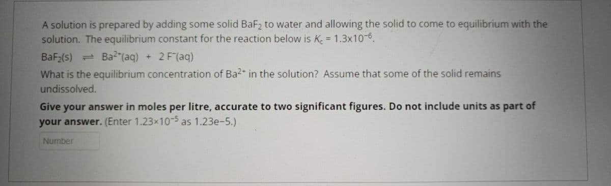 A solution is prepared by adding some solid BaF₂ to water and allowing the solid to come to equilibrium with the
solution. The equilibrium constant for the reaction below is K = 1.3x10-6.
BaF₂(s) = Ba2 (aq) + 2 F(aq)
What is the equilibrium concentration of Ba²+ in the solution? Assume that some of the solid remains
undissolved.
Give your answer in moles per litre, accurate to two significant figures. Do not include units as part of
your answer. (Enter 1.23x10-5 as 1.23e-5.)
Number