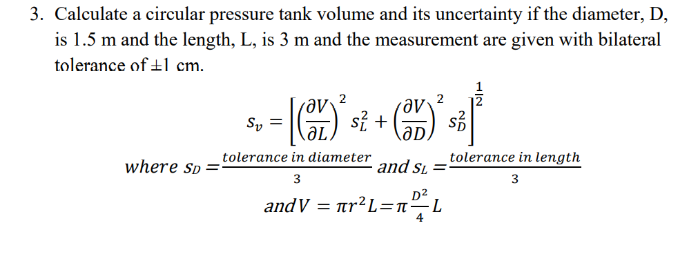 3. Calculate a circular pressure tank volume and its uncertainty if the diameter, D,
is 1.5 m and the length, L, is 3 m and the measurement are given with bilateral
tolerance of±l cm.
2
2
ле
si +
Sy =
tolerance in diameter
tolerance in length
where Sp=
and Si =
3
3
D2
andV = ar²L=n-L
4
