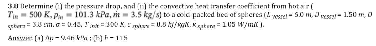 3.8 Determine (i) the pressure drop, and (ii) the convective heat transfer coefficient from hot air (
Tin = 500 K, Pin = 101.3 kPa, m
sphere = 3.8 cm, o = 0.45, T init = 300 K, c sphere = 0.8 kJ/kgK, k sphere = 1.05 W/mK).
= 3.5 kg/s) to a cold-packed bed of spheres (L vessel = 6.0 m, D vessel = 1.50 m, D
Answer. (a) Ap = 9.46 kPa ; (b) h = 115
