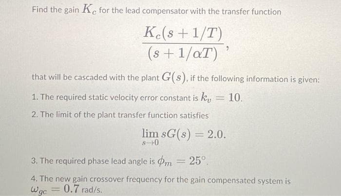 Find the gain Ke for the lead compensator with the transfer function
K(s +1/T)
(s + 1/aT)
that will be cascaded with the plant G(s), if the following information is given:
1. The required static velocity error constant is ky
10.
2. The limit of the plant transfer function satisfies
lim sG(s) = 2.0.
8-0
3. The required phase lead angle is Pm = 25°.
4. The new gain crossover frequency for the gain compensated system is
Wgc
0.7 rad/s.
%3D

