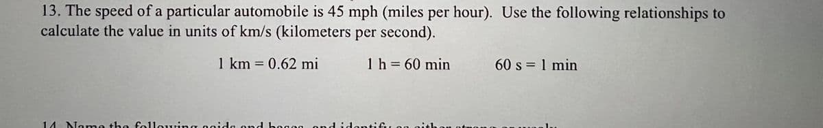 13. The speed of a particular automobile is 45 mph (miles per hour). Use the following relationships to
calculate the value in units of km/s (kilometers per second).
1 km = 0.62 mi
1 h = 60 min
60 s = 1 min
%3D
14 Na me the following ooidle ond h0808 ond idontifu on i
