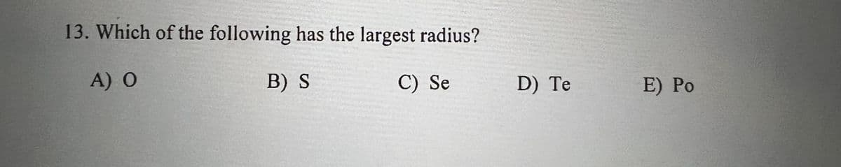 13. Which of the following has the largest radius?
A) O
B) S
C) Se
D) Te
E) Ро
