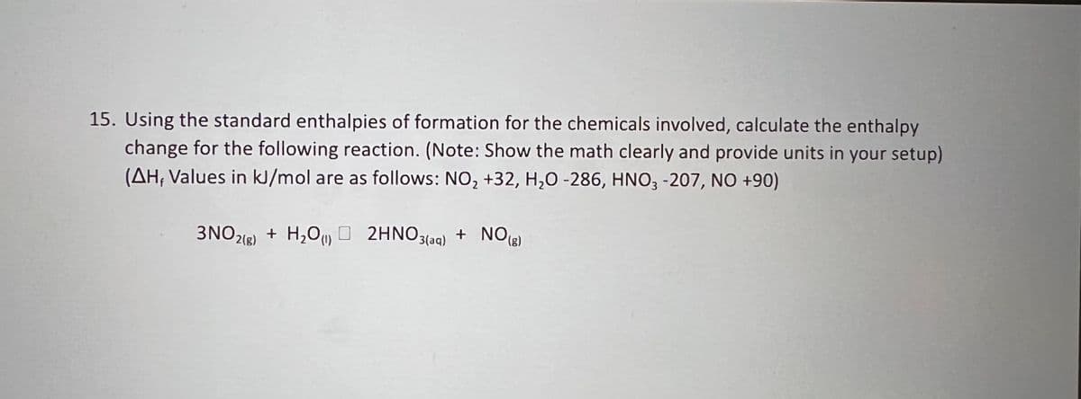 15. Using the standard enthalpies of formation for the chemicals involved, calculate the enthalpy
change for the following reaction. (Note: Show the math clearly and provide units in your setup)
(AH; Values in kJ/mol are as follows: NO, +32, H,0 -286, HNO3 -207, NO +90)
3NO2(8)
+ H,Oy O 2HNO3(aq) + NO(g)
(g),
