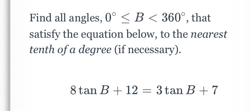 Find all angles, 0° < B < 360°, that
satisfy the equation below, to the nearest
tenth of a degree (if necessary).
8 tan B + 12 = 3 tan B + 7

