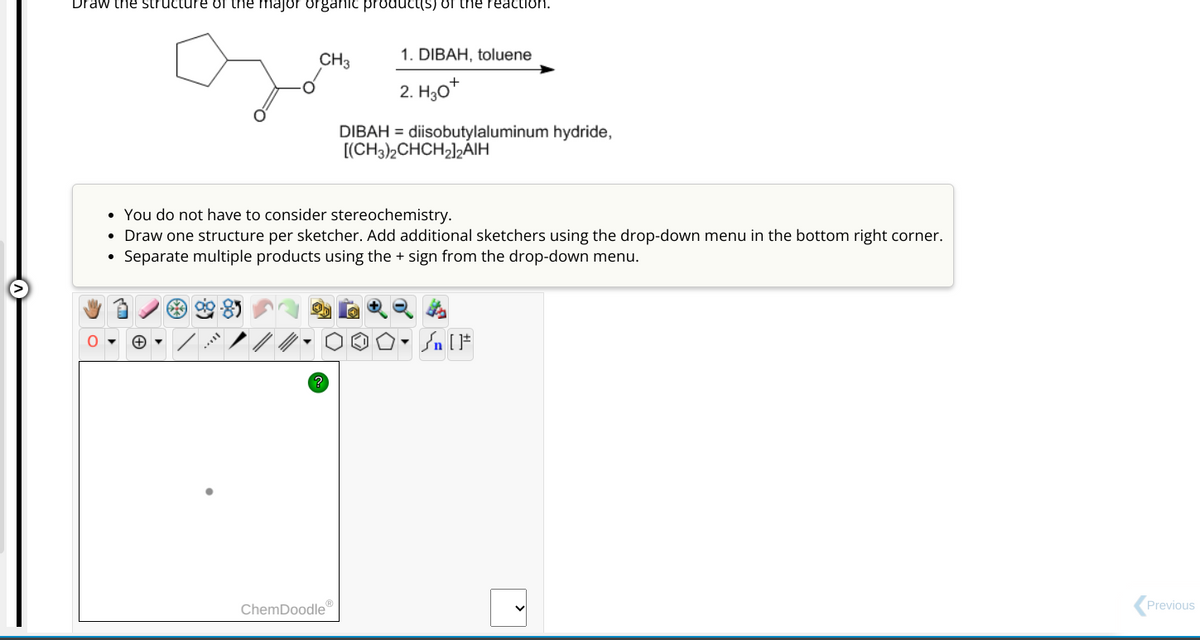 Draw the structure of the major organic product(s) of the reaction.
CH3
1. DIBAH, toluene
+
2. H30*
ChemDoodleⓇ
DIBAH diisobutylaluminum hydride,
[(CH3)2CHCH₂)2AIH
• You do not have to consider stereochemistry.
• Draw one structure per sketcher. Add additional sketchers using the drop-down menu in the bottom right corner.
Separate multiple products using the + sign from the drop-down menu.
D. n [F
Previous