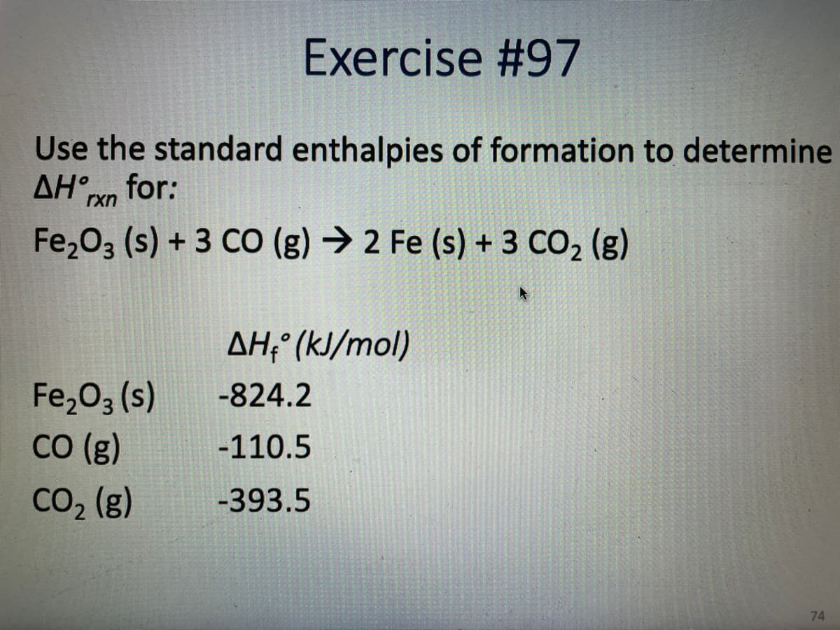 Exercise #97
Use the standard enthalpies of formation to determine
AHn for:
rxn
Fe203 (s) + 3 CO (g) → 2 Fe (s) + 3 CO2 (g)
AH; (kJ/mol)
Fe,03 (s)
со (g)
-824.2
-110.5
CO2 (g)
-393.5
74
