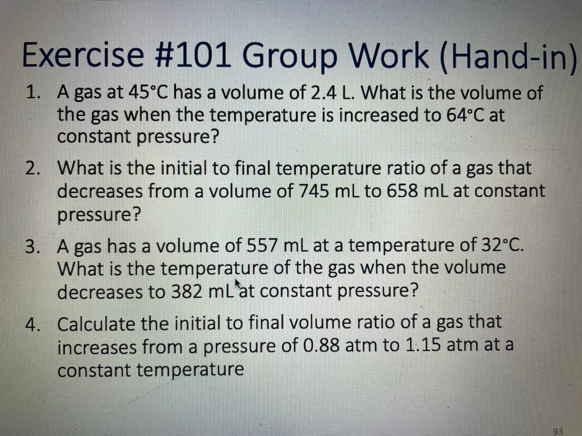 Exercise #101 Group Work (Hand-in)
1. A gas at 45°C has a volume of 2.4 L. What is the volume of
the gas when the temperature is increased to 64°C at
constant pressure?
2. What is the initial to final temperature ratio of a gas that
decreases from a volume of 745 mL to 658 mL at constant
pressure?
3. A gas has a volume of 557 mL at a temperature of 32°C.
What is the temperature of the gas when the volume
decreases to 382 mL'at constant pressure?
4. Calculate the initial to final volume ratio of a gas that
increases from a pressure of 0.88 atm to 1.15 atm at a
constant temperature
93

