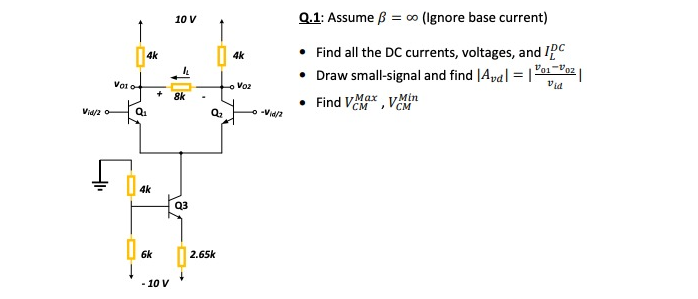 Q.1: Assume ß = ∞ (Ignore base current)
10 V
• Find all the DC currents, voltages, and Ipc
• Draw small-signal and find |Aya| = |
Find VeM, VCM
4k
4k
%3D
Vo o
o Voz
Vid
8k
Max yMin
Vid/2 o
Q1
4k
Q3
6k
2.65k
- 10 V
