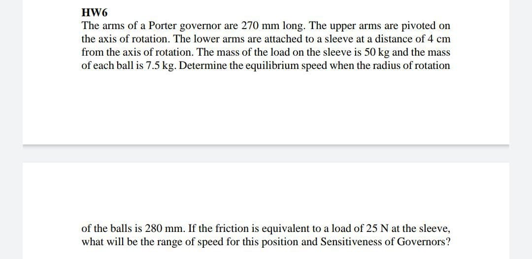 HW6
The arms of a Porter governor are 270 mm long. The upper arms are pivoted on
the axis of rotation. The lower arms are attached to a sleeve at a distance of 4 cm
from the axis of rotation. The mass of the load on the sleeve is 50 kg and the mass
of each ball is 7.5 kg. Determine the equilibrium speed when the radius of rotation
of the balls is 280 mm. If the friction is equivalent to a load of 25 N at the sleeve,
what will be the range of speed for this position and Sensitiveness of Governors?