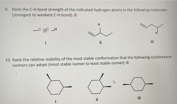 9. Rank the C-H bond strength of the indicated hydrogen atoms in the following molecules
(strongest to weakest C-H bond): B
H.
C =C _H
ii
10. Rank the relative stability of the most stable conformation that the following cyclohexane
isomers can adopt (most stable isomer to least stable isomer): B
i
ii

