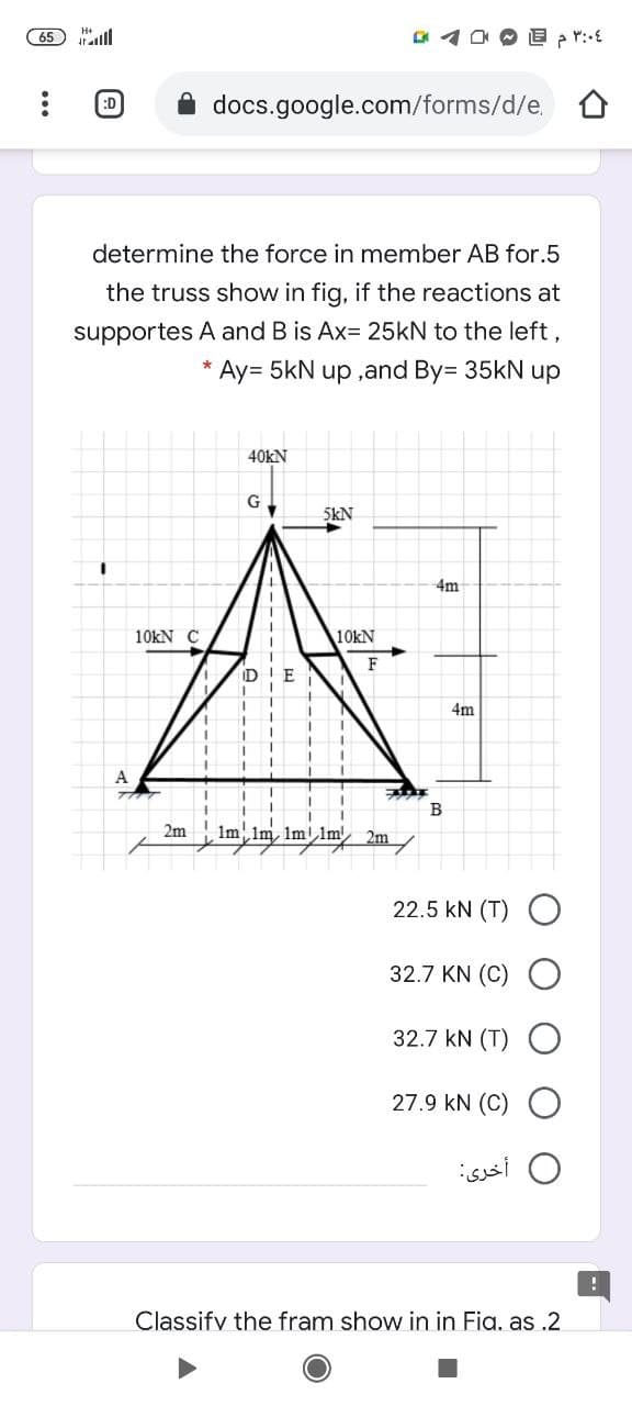 65 ll
docs.google.com/forms/d/e,
:D
determine the force in member AB for.5
the truss show in fig, if the reactions at
supportes A and B is Ax= 25kN to the left,
Ay= 5kN up ,and By= 35kN up
40kN
G.
5KN
4m
10kN C
10KN
F
D!E
4m
A
B
2m
Im,Im, Im!lm 2m
22.5 kN (T) O
32.7 KN (C)
32.7 kN (T)
27.9 kN (C) O
أخرى
Classifv the fram show in in Fia. as .2
