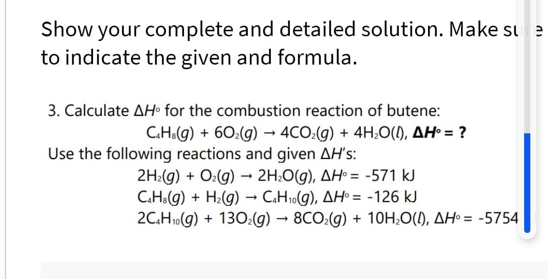 Show your complete and detailed solution. Make sure
to indicate the given and formula.
3. Calculate AH for the combustion reaction of butene:
C4H8(g) + 60₂(g) → 4CO₂(g) + 4H₂O(l), AH° = ?
Use the following reactions and given AH's:
2H₂(g) + O₂(g) → 2H₂O(g), AH° = -571 kJ
C4H8(g) + H₂(g) → C4H₁0(g), AH° = -126 kJ
2C4H₁0(g) + 130₂(g) → 8CO₂(g) + 10H₂O(I), AH = -5754