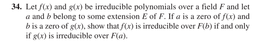 34. Let f(x) and g(x) be irreducible polynomials over a field F and let
a and b belong to some extension E of F. If a is a zero of f(x) and
b is a zero of g(x), show that f(x) is irreducible over F(b) if and only
if g(x) is irreducible over F(a).
