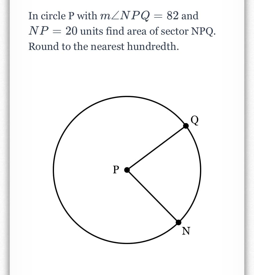 In circle P with MZNPQ= 82 and
NP = 20 units find area of sector NPQ.
Round to the nearest hundredth.
P
N
