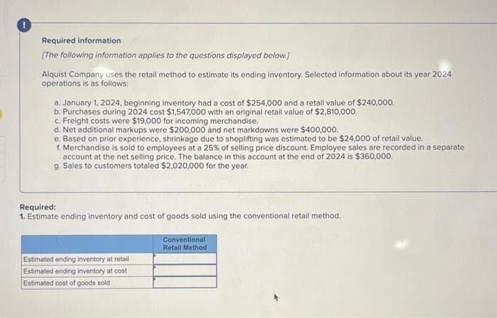 Required information
[The following information applies to the questions displayed below.]
Alquist Company uses the retail method to estimate its ending inventory. Selected information about its year 2024
operations is as follows:
a. January 1, 2024, beginning inventory had a cost of $254,000 and a retail value of $240,000.
b. Purchases during 2024 cost $1,547,000 with an original retail value of $2,810,000.
c. Freight costs were $19,000 for incoming merchandise.
d. Net additional markups were $200,000 and net markdowns were $400,000.
e. Based on prior experience, shrinkage due to shoplifting was estimated to be $24,000 of retail value.
f. Merchandise is sold to employees at a 25% of selling price discount. Employee sales are recorded in a separate
account at the net selling price. The balance in this account at the end of 2024 is $360,000.
g. Sales to customers totaled $2,020,000 for the year.
Required:
1. Estimate ending inventory and cost of goods sold using the conventional retail method.
Estimated ending inventory at retail
Estimated ending inventory at cost
Estimated cost of goods sold
Conventional
Retail Method