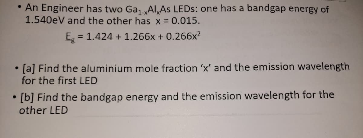 An Engineer has two GaAI,As LEDS: one has a bandgap energy of
1.540eV and the other has x = 0.015.
E = 1.424 + 1.266x + 0.266x?
%3D
[a] Find the aluminium mole fraction 'x' and the emission wavelength
for the first LED
[b] Find the bandgap energy and the emission wavelength for the
other LED
