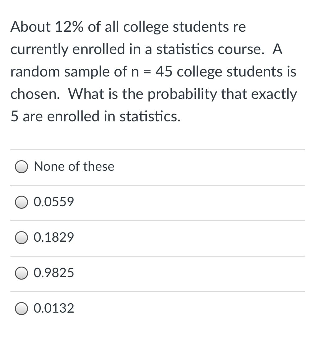 About 12% of all college students re
currently enrolled in a statistics course. A
random sample of n = 45 college students is
chosen. What is the probability that exactly
5 are enrolled in statistics.
O None of these
0.0559
0.1829
O 0.9825
O 0.0132
