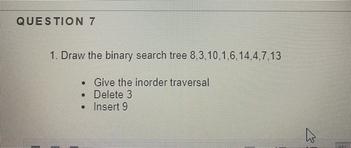 QUESTION 7
1. Draw the binary search tree 8,3,10,1,6,14,4,7.13
• Give the inorder traversal
Delete 3
• Insert 9
