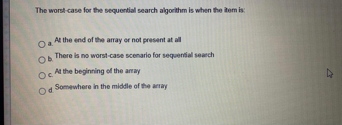 The worst-case for the sequential search algorithm is when the item is:
At the end of the array or not present at all
Oa.
There is no worst-case scenario for sequential search
Ob.
At the beginning of the array
С.
Somewhere in the middle of the array
Od.
