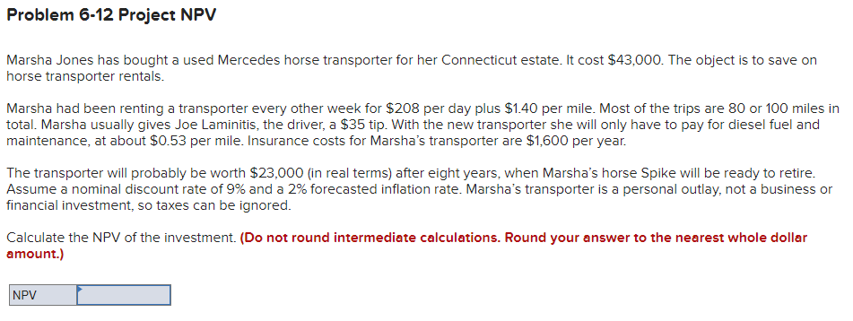 Problem 6-12 Project NPV
Marsha Jones has bought a used Mercedes horse transporter for her Connecticut estate. It cost $43,000. The object is to save on
horse transporter rentals.
Marsha had been renting a transporter every other week for $208 per day plus $1.40 per mile. Most of the trips are 80 or 100 miles in
total. Marsha usually gives Joe Laminitis, the driver, a $35 tip. With the new transporter she will only have to pay for diesel fuel and
maintenance, at about $0.53 per mile. Insurance costs for Marsha's transporter are $1,600 per year.
The transporter will probably be worth $23,000 (in real terms) after eight years, when Marsha's horse Spike will be ready to retire.
Assume a nominal discount rate of 9% and a 2% forecasted inflation rate. Marsha's transporter is a personal outlay, not a business or
financial investment, so taxes can be ignored.
Calculate the NPV of the investment. (Do not round intermediate calculations. Round your answer to the nearest whole dollar
amount.)
NPV

