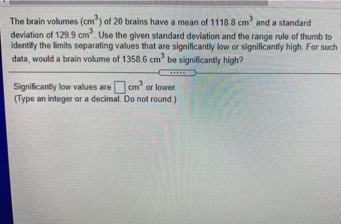 The brain volumes (cm) of 20 brains have a mean of 1118.8 cm and a standard
deviation of 129.9 cm. Use the given standard deviation and the range rule of thumb to
identify the limits separating values that are significantly low or significantly high. For such
data, would a brain volume of 1358.6 cm be significantly high?
3
..***
Significantly low values are cm or lower
(Type an integer or a decimal. Do not round.)
Cm3

