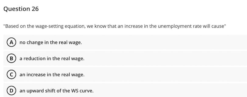 Question 26
"Based on the wage-setting equation, we know that an increase in the unemployment rate will cause"
(A) no change in the real wage.
(B) a reduction in the real wage.
C) an increase in the real wage.
Dan upward shift of the WS curve.