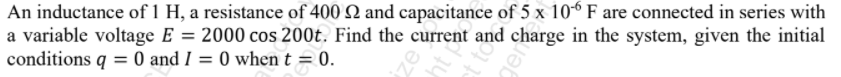 An inductance of 1 H, a resistance of 400 Q and capacitance of 5 x 10° F are connected in series with
a variable voltage E = 2000 cos 200t. Find the current and charge in the system, given the initial
conditions q = 0 and I = 0 when t = 0.
nt P
gem
