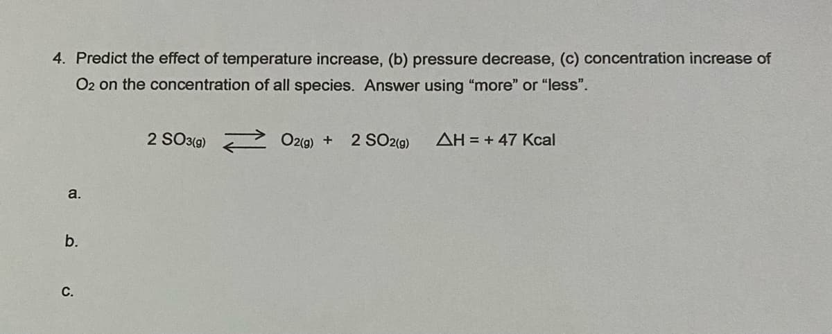4. Predict the effect of temperature increase, (b) pressure decrease, (c) concentration increase of
O2 on the concentration of all species. Answer using "more" or "less".
2 SO3(9)
O2(g) + 2 SO2(9)
AH = + 47 Kcal
a.
b.
С.
