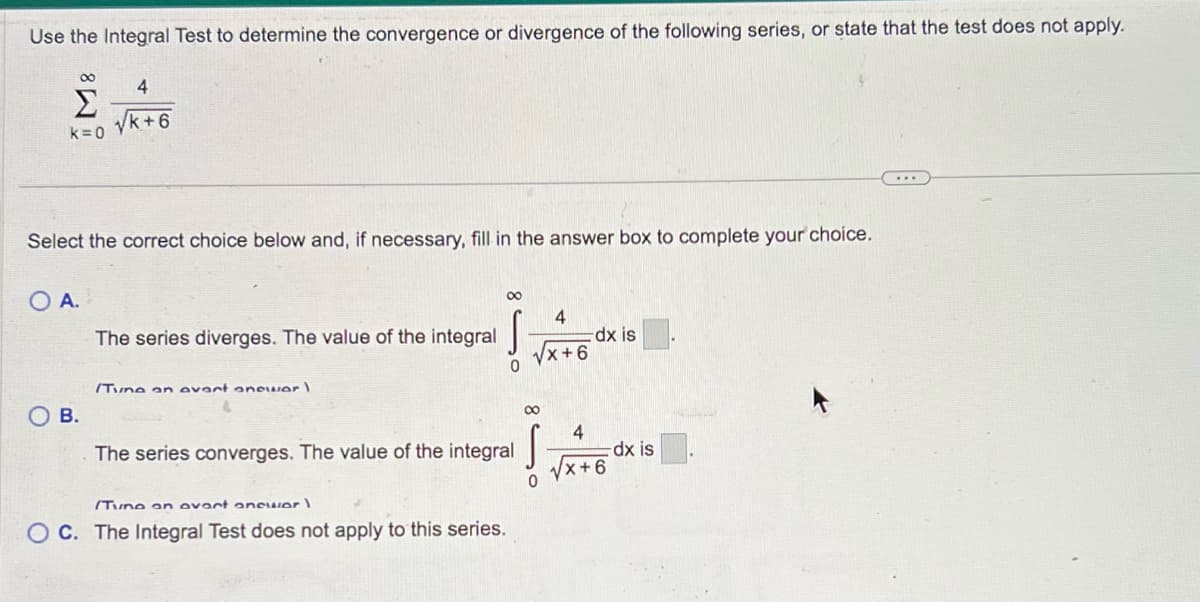 Use the Integral Test to determine the convergence or divergence of the following series, or state that the test does not apply.
8
Σ
k=0
Select the correct choice below and, if necessary, fill in the answer box to complete your choice.
O A.
4
√k+6
B.
The series diverges. The value of the integral
/Tune on avart anewer)
∞
0
The series converges. The value of the integral
(Tune on avart anewer)
OC. The Integral Test does not apply to this series.
4
√x+6
8
0
dx is
4
√√x+6
-dx is