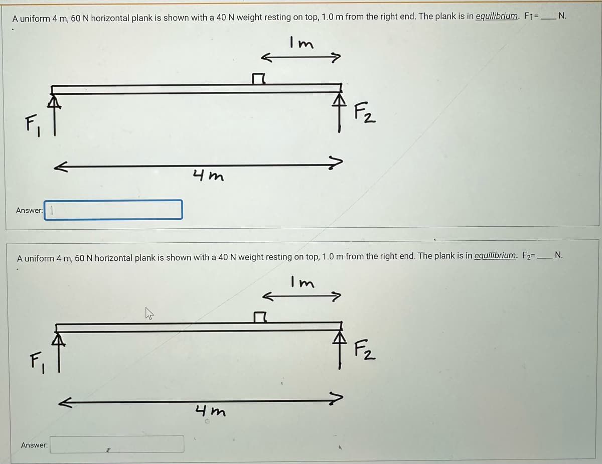 A uniform 4 m, 60 N horizontal plank is shown with a 40 N weight resting on top, 1.0 m from the right end. The plank is in equilibrium. F1 =___N.
Im
Answer:
F₁
4m
A uniform 4 m, 60 N horizontal plank is shown with a 40 N weight resting on top, 1.0 m from the right end. The plank is in equilibrium. F₂= N.
Im
Answer:
F2
4m
F₂