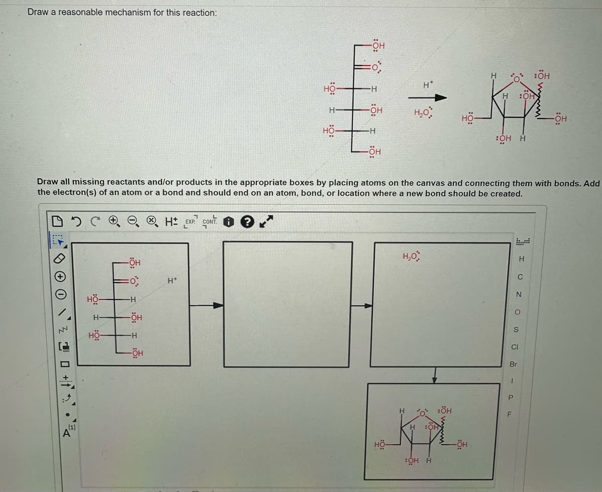 Draw a reasonable mechanism for this reaction:
NN
Draw all missing reactants and/or products in the appropriate boxes by placing atoms on the canvas and connecting them with bonds. Add
the electron(s) of an atom or a bond and should end on an atom, bond, or location where a new bond should be created.
+
H
-ÖH
O
-H
-ÖH
-H
-ÖH
H EXP. CONT
H+
H
:OH
H
€ + Kx
-H
:OH
H
-ÖH
H₂O
-ÖH
HÖ-
-H
OH H
→
-ÖH
H₂O
H
:ÖH
OH
KPL.
-ÖH
OH H
HÖ-
P
F
IU ZOSJ