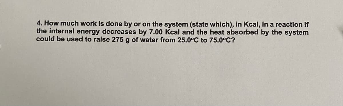 4. How much work is done by or on the system (state which), in Kcal, in a reaction if
the internal energy decreases by 7.00 Kcal and the heat absorbed by the system
could be used to raise 275 g of water from 25.0°C to 75.0°C?
