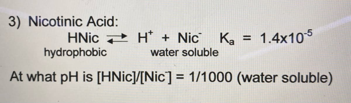 3) Nicotinic Acid:
HNIC + H* + Nic
hydrophobic
Ka = 1.4x105
water soluble
At what pH is [HNIC]/[Nic] = 1/1000 (water soluble)
%3D
