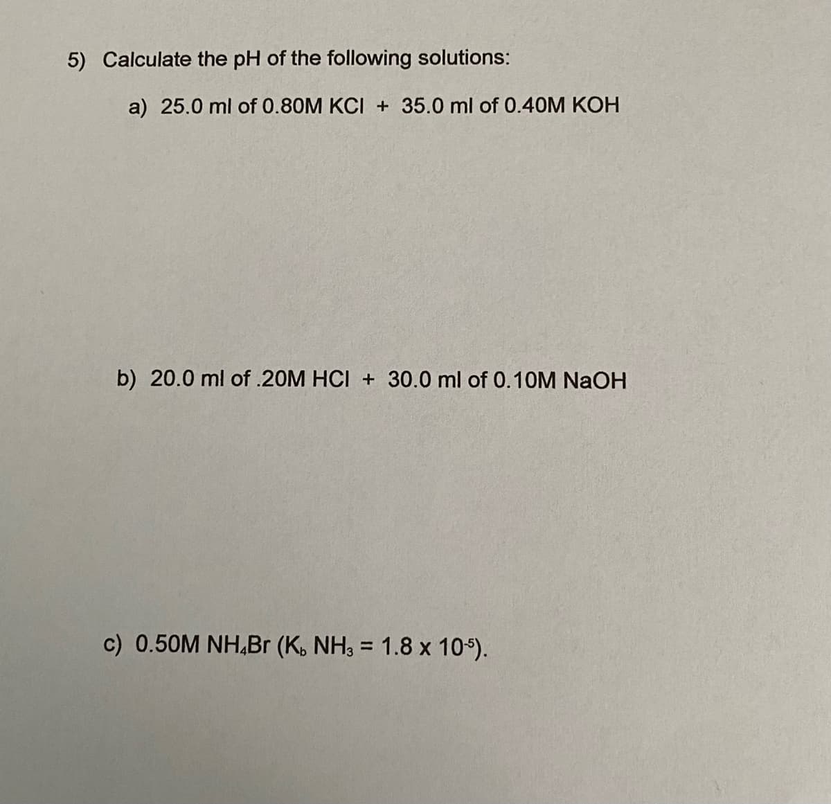 5) Calculate the pH of the following solutions:
a) 25.0 ml of 0.80M KCI + 35.0 ml of 0.40M KOH
b) 20.0 ml of .20M HCI + 30.0 ml of 0.10M NaOH
c) 0.50M NH,Br (K. NH3 = 1.8 x 104).
