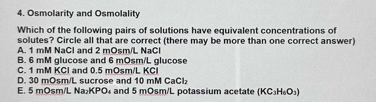 4. Osmolarity and Osmolality
Which of the following pairs of solutions have equivalent concentrations of
solutes? Circle all that are correct (there may be more than one correct answer)
A. 1 mM NaCl and 2 mOsm/L NaCl
B. 6 mM glucose and 6 mOsm/L glucose
C. 1 mM KCI and 0.5 mOsm/L KCI
D. 30 mOsm/L sucrose and 10 mM CaCl₂
E. 5 mOsm/L Na2KPO4 and 5 mOsm/L potassium acetate (KC3H6O3)
mmm